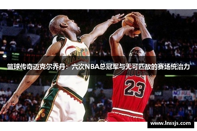 篮球传奇迈克尔乔丹：六次NBA总冠军与无可匹敌的赛场统治力